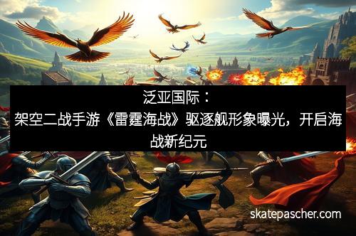 泛亚国际：架空二战手游《雷霆海战》驱逐舰形象曝光，开启海战新纪元