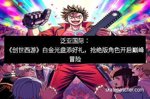 泛亚国际：《创世西游》白金光盘添好礼，抢绝版角色开启巅峰冒险